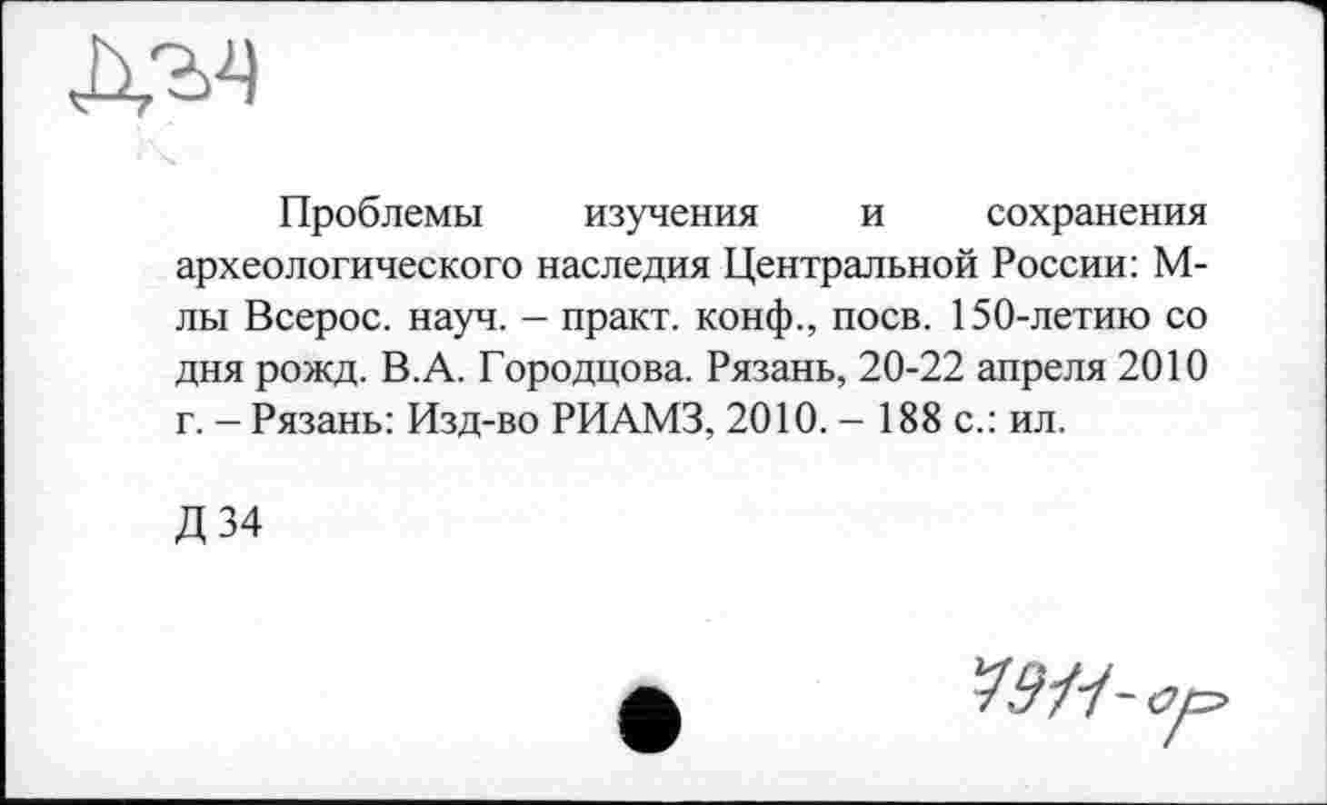 ﻿Проблемы изучения и сохранения археологического наследия Центральной России: М-лы Всерос. науч. - практ. конф., поев. 150-летию со дня рожд. В.А. Городцова. Рязань, 20-22 апреля 2010 г. - Рязань: Изд-во РИАМЗ, 2010. - 188 с.: ил.
Д34